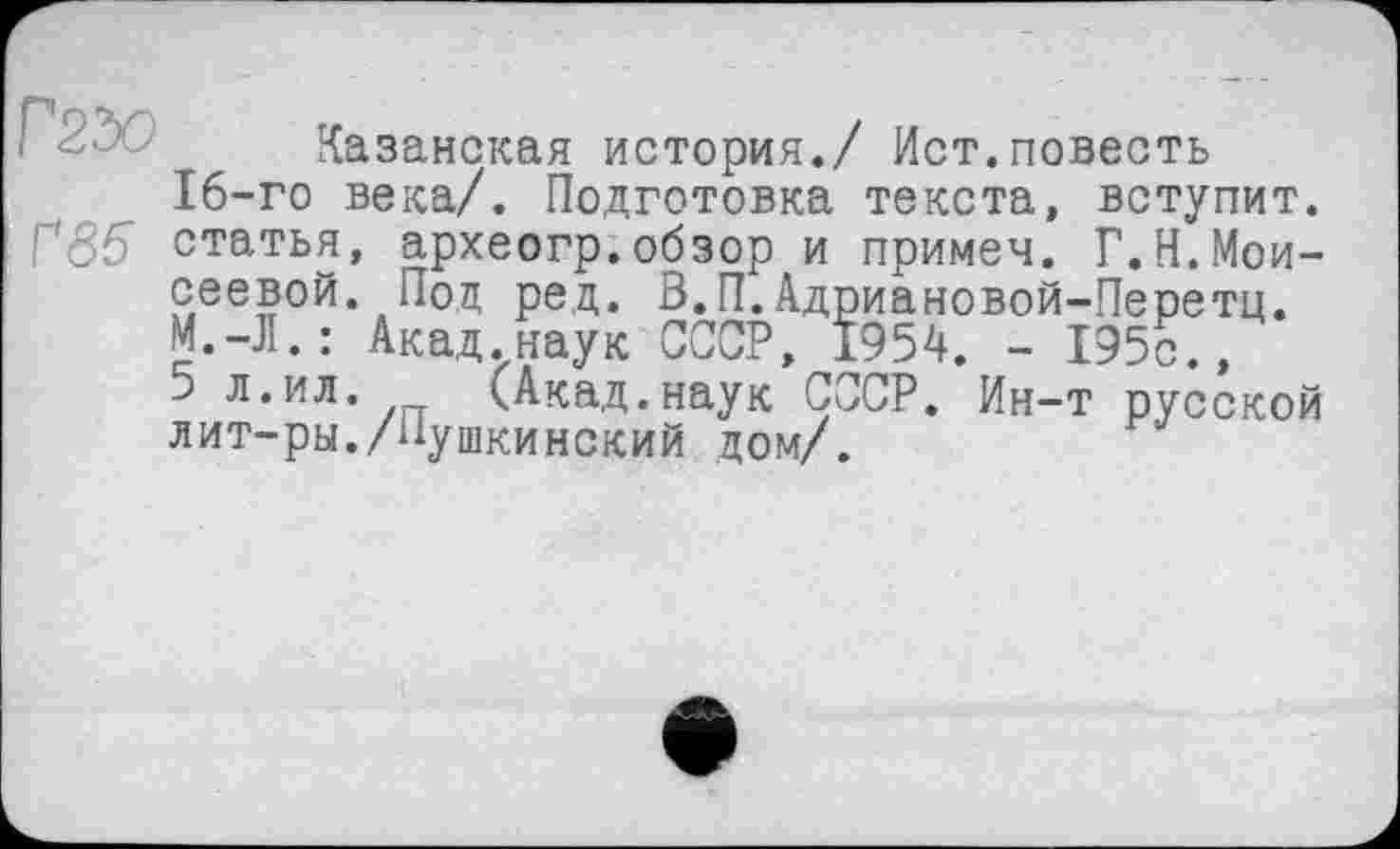 ﻿Казанская история./ Ист.повесть
16-го века/. Подготовка текста, вступит.
Г35 статья, археогр.обзор и примеч. Г.Н.Мои-
сеевой. Под ред. В.П.Адриановой-Перетц.
М.-Л.: Акад.наук СССР, 1954. - 195с.,
5 л.ил.	(Акад.наук СССР. Ин-т русской
лит-ры./Пушкинский дом/.